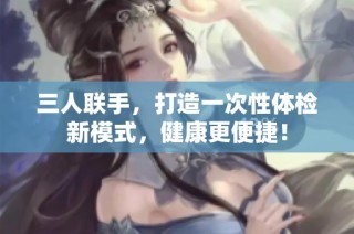 三人联手，打造一次性体检新模式，健康更便捷！