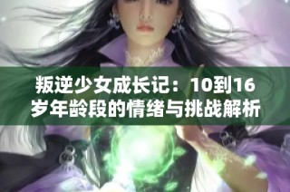 叛逆少女成长记：10到16岁年龄段的情绪与挑战解析