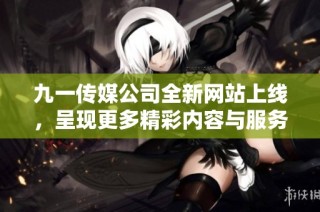 九一传媒公司全新网站上线，呈现更多精彩内容与服务体验