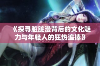 《探寻脏脏漫背后的文化魅力与年轻人的狂热追捧》