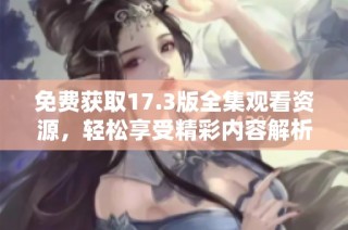 免费获取17.3版全集观看资源，轻松享受精彩内容解析与分享