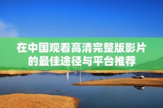 在中国观看高清完整版影片的最佳途径与平台推荐