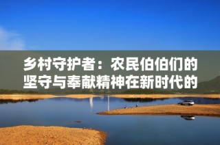 乡村守护者：农民伯伯们的坚守与奉献精神在新时代的闪耀