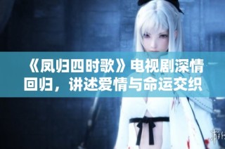 《凤归四时歌》电视剧深情回归，讲述爱情与命运交织的动人故事
