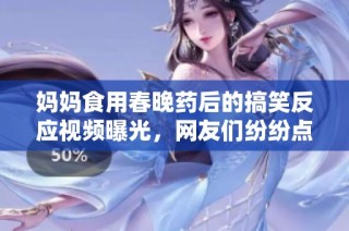 妈妈食用春晚药后的搞笑反应视频曝光，网友们纷纷点赞