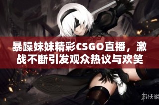 暴躁妹妹精彩CSGO直播，激战不断引发观众热议与欢笑