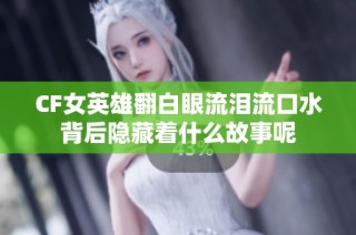 CF女英雄翻白眼流泪流口水背后隐藏着什么故事呢