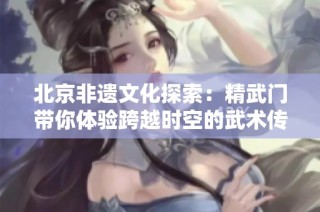 北京非遗文化探索：精武门带你体验跨越时空的武术传奇