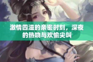 激情四溢的亲密时刻，深夜的热吻与欢愉尖叫