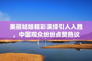 美丽姑娘精彩演绎引人入胜，中国观众纷纷点赞热议