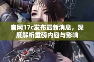 官网17c发布最新消息，深度解析重磅内容与影响