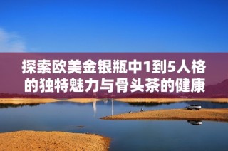 探索欧美金银瓶中1到5人格的独特魅力与骨头茶的健康益处