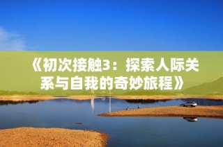《初次接触3：探索人际关系与自我的奇妙旅程》
