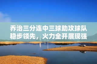 乔治三分连中三球助攻球队稳步领先，火力全开展现强大威力