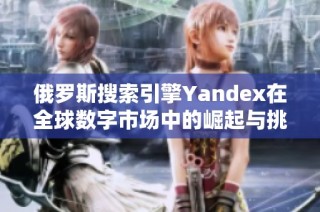 俄罗斯搜索引擎Yandex在全球数字市场中的崛起与挑战分析