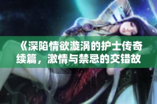 《深陷情欲漩涡的护士传奇续篇，激情与禁忌的交错故事》