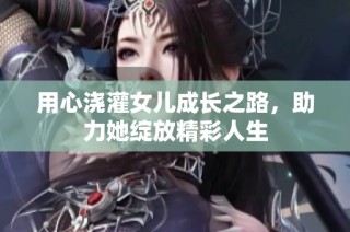 用心浇灌女儿成长之路，助力她绽放精彩人生