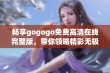 畅享gogogo免费高清在线完整版，带你领略精彩无极限