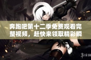 奔跑吧第十二季免费观看完整视频，赶快来领取精彩瞬间！