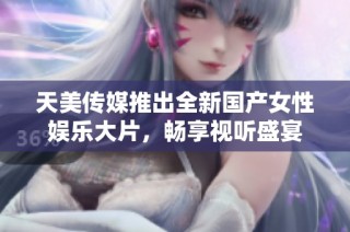 天美传媒推出全新国产女性娱乐大片，畅享视听盛宴
