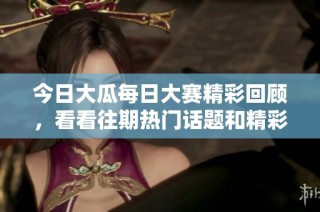 今日大瓜每日大赛精彩回顾，看看往期热门话题和精彩瞬间！