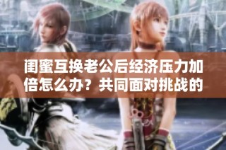闺蜜互换老公后经济压力加倍怎么办？共同面对挑战的智慧分享