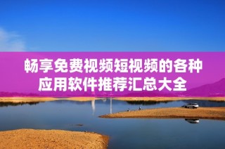 畅享免费视频短视频的各种应用软件推荐汇总大全