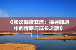 《初次深度交流：探寻韩剧中的情感与成长之旅》