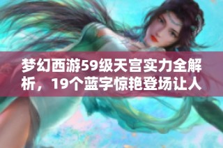 梦幻西游59级天宫实力全解析，19个蓝字惊艳登场让人赞叹不已！