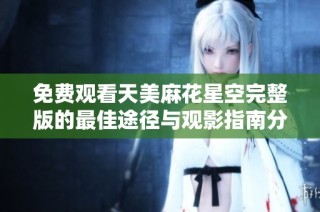 免费观看天美麻花星空完整版的最佳途径与观影指南分享