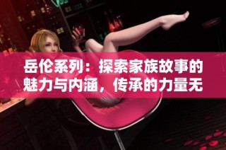 岳伦系列：探索家族故事的魅力与内涵，传承的力量无限延续