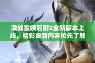 激战雪姨后厨2全新版本上线，精彩更新内容抢先了解！
