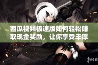 西瓜视频极速版如何轻松赚取现金奖励，让你享受丰厚收益