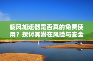 旋风加速器是否真的免费使用？探讨其潜在风险与安全性