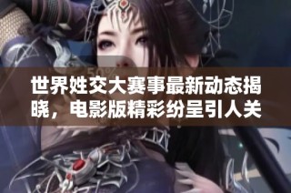 世界姓交大赛事最新动态揭晓，电影版精彩纷呈引人关注