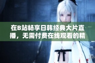 在B站畅享日韩经典大片直播，无需付费在线观看的精彩体验