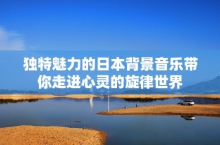 独特魅力的日本背景音乐带你走进心灵的旋律世界