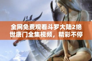 全网免费观看斗罗大陆2绝世唐门全集视频，精彩不停歇！