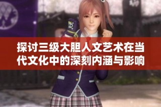 探讨三级大胆人文艺术在当代文化中的深刻内涵与影响力