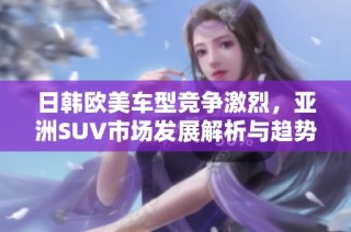 日韩欧美车型竞争激烈，亚洲SUV市场发展解析与趋势探讨
