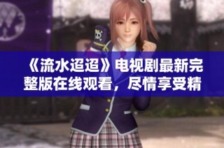 《流水迢迢》电视剧最新完整版在线观看，尽情享受精彩剧情