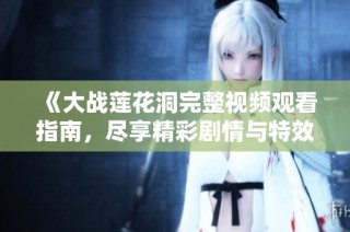《大战莲花洞完整视频观看指南，尽享精彩剧情与特效》