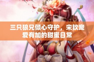 三只狼兄倾心守护，宋钦宠爱有加的甜蜜日常
