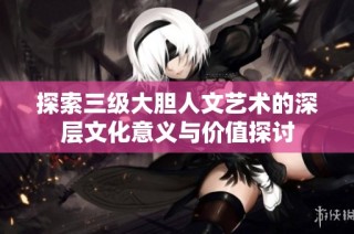 探索三级大胆人文艺术的深层文化意义与价值探讨
