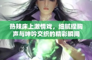 热辣床上激情戏，细腻捏胸声与呻吟交织的精彩瞬间