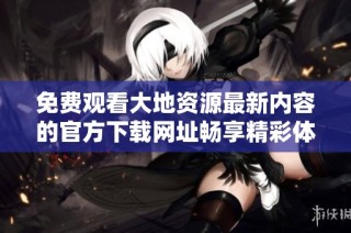 免费观看大地资源最新内容的官方下载网址畅享精彩体验