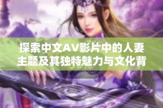 探索中文AV影片中的人妻主题及其独特魅力与文化背景分析