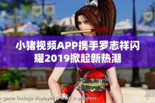 小猪视频APP携手罗志祥闪耀2019掀起新热潮