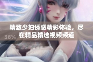 精致少妇诱惑精彩体验，尽在精品精选视频频道