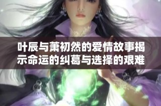 叶辰与萧初然的爱情故事揭示命运的纠葛与选择的艰难